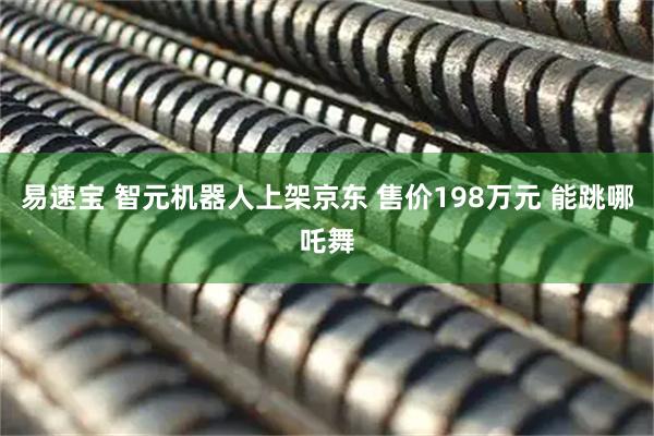 易速宝 智元机器人上架京东 售价198万元 能跳哪吒舞