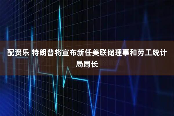 配资乐 特朗普将宣布新任美联储理事和劳工统计局局长