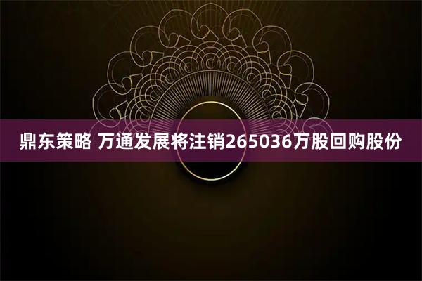 鼎东策略 万通发展将注销265036万股回购股份