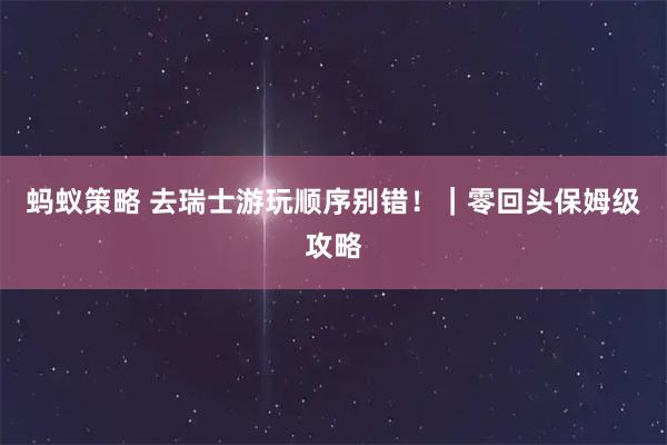 蚂蚁策略 去瑞士游玩顺序别错！｜零回头保姆级攻略