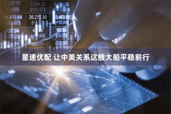 星速优配 让中美关系这艘大船平稳前行
