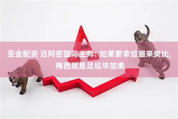 亚金配资 迈阿密国际主帅: 如果要拿绘画来类比, 梅西就是足坛毕加索