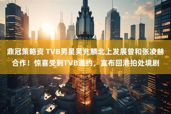 鼎冠策略资 TVB男星吴兆麟北上发展曾和张凌赫合作！惊喜受到TVB邀约，宣布回港拍处境剧