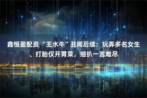 鑫恒盈配资 “王水牛”丑闻后续：玩弄多名女生、打胎仅开胃菜，细扒一言难尽