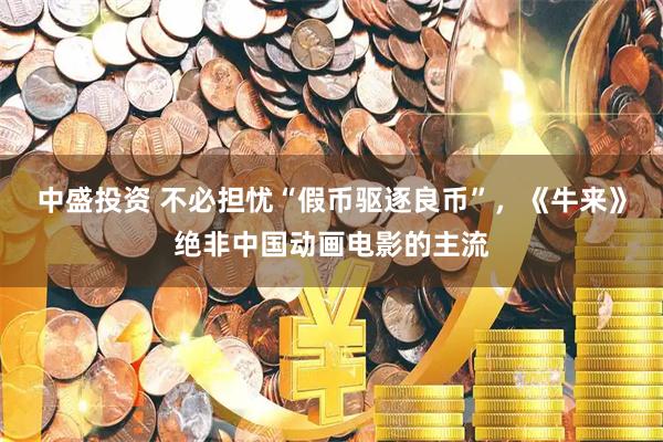 中盛投资 不必担忧“假币驱逐良币”，《牛来》绝非中国动画电影的主流