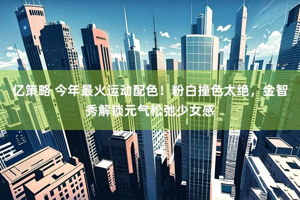 亿策略 今年最火运动配色！粉白撞色太绝，金智秀解锁元气松弛少女感