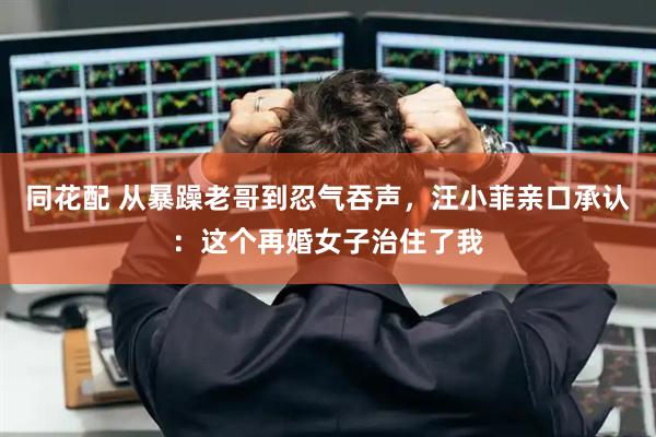同花配 从暴躁老哥到忍气吞声，汪小菲亲口承认：这个再婚女子治住了我
