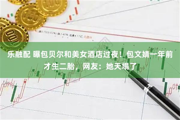 乐融配 曝包贝尔和美女酒店过夜！包文婧一年前才生二胎，网友：她天塌了